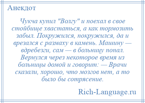 
    Чукча купил Волгу и поехал в свое стойбище хвастаться, а как тормозить забыл. Покружился, покружился, да и врезался с размаху в камень. Машину — вдребезги, сам — в больницу попал. Вернулся через некоторое время из больницы домой и говорит: — Врачи сказали, хорошо, что мозгов нет, а то было бы сотрясение.