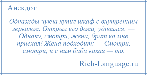 
    Однажды чукча купил шкаф с внутренним зеркалом. Открыл его дома, удивился: — Однако, смотри, жена, брат ко мне приехал! Жена подходит: — Смотри, смотри, и с ним баба какая — то.