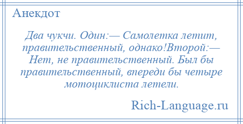 
    Два чукчи. Один:— Самолетка летит, правительственный, однако!Второй:— Нет, не правительственный. Был бы правительственный, впереди бы четыре мотоциклиста летели.