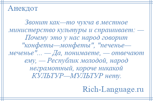 
    Звонит как—то чукча в местное министерство культуры и спрашивает: — Почему это у нас народ говорит конфеты—монфеты , печенье— меченье ... — Да, понимаете, — отвечают ему, — Республик молодой, народ неграмотный, короче никакой КУЛЬТУР—МУЛЬТУР нету.