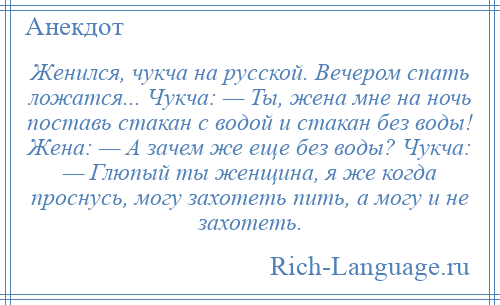 
    Женился, чукча на русской. Вечером спать ложатся... Чукча: — Ты, жена мне на ночь поставь стакан с водой и стакан без воды! Жена: — А зачем же еще без воды? Чукча: — Глюпый ты женщина, я же когда проснусь, могу захотеть пить, а могу и не захотеть.