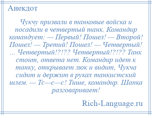 
    Чукчу призвали в танковые войска и посадили в четвертый танк. Командир командует: — Первый! Пошел! — Второй! Пошел! — Третий! Пошел! — Четвертый! ... Четвертый!?!?? Четвертый!?!?? Танк стоит, ответа нет. Командир идет к танку, открывает люк и видит, Чукча сидит и держит в руках танкистский шлем. — Тс—с—с! Тише, командир. Шапка разговаривает!