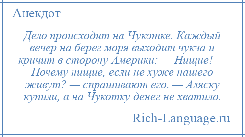 
    Дело происходит на Чукотке. Каждый вечер на берег моря выходит чукча и кричит в сторону Америки: — Нищие! — Почему нищие, если не хуже нашего живут? — спрашивают его. — Аляску купили, а на Чукотку денег не хватило.