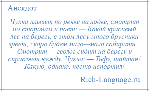 
    Чукча плывет по речке на лодке, смотрит по сторонам и поет: — Какой красивый лес на берегу, в этом лесу много брусники зреет, скоро будем мало—мало собирать... Смотрит — геолог сидит на берегу и справляет нужду. Чукча: — Тьфу, шайтан! Какую, однако, песню испортил!