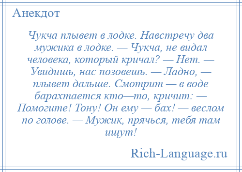 
    Чукча плывет в лодке. Навстречу два мужика в лодке. — Чукча, не видал человека, который кричал? — Нет. — Увидишь, нас позовешь. — Ладно, — плывет дальше. Смотрит — в воде барахтается кто—то, кричит: — Помогите! Тону! Он ему — бах! — веслом по голове. — Мужик, прячься, тебя там ищут!