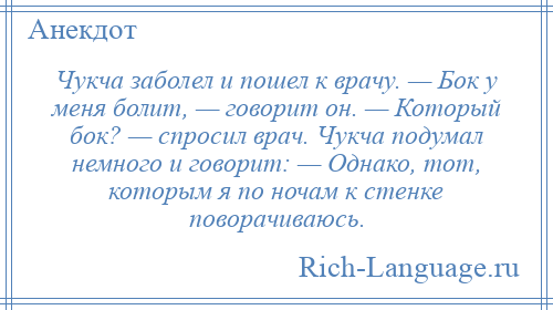 
    Чукча заболел и пошел к врачу. — Бок у меня болит, — говорит он. — Который бок? — спросил врач. Чукча подумал немного и говорит: — Однако, тот, которым я по ночам к стенке поворачиваюсь.