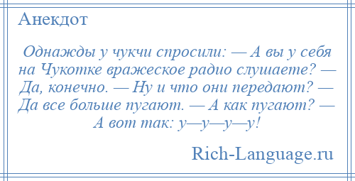
    Однажды у чукчи спросили: — А вы у себя на Чукотке вражеское радио слушаете? — Да, конечно. — Ну и что они передают? — Да все больше пугают. — А как пугают? — А вот так: у—у—у—у!