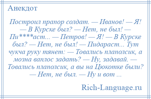 
    Построил прапор солдат. — Иванов! — Я! — В Курске был? — Нет, не был! — Пи****аст... — Петров! — Я! — В Курске был? — Нет, не был! — Пидараст... Тут чукча руку тянет: — Товались плаполсик, а мозна ваплос задать? — Ну, задавай. — Товались плаполсик, а вы на Цюкотке были? — Нет, не был. — Ну и вот ...