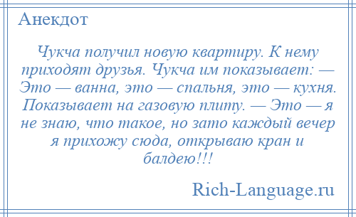 
    Чукча получил новую квартиру. К нему приходят друзья. Чукча им показывает: — Это — ванна, это — спальня, это — кухня. Показывает на газовую плиту. — Это — я не знаю, что такое, но зато каждый вечер я прихожу сюда, открываю кран и балдею!!!