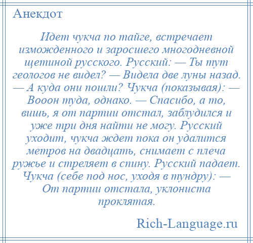 
    Идет чукча по тайге, встречает изможденного и заросшего многодневной щетиной русского. Русский: — Ты тут геологов не видел? — Видела две луны назад. — А куда они пошли? Чукча (показывая): — Вооон туда, однако. — Спасибо, а то, вишь, я от партии отстал, заблудился и уже три дня найти не могу. Русский уходит, чукча ждет пока он удалится метров на двадцать, снимает с плеча ружье и стреляет в спину. Русский падает. Чукча (себе под нос, уходя в тундру): — От партии отстала, уклониста проклятая.