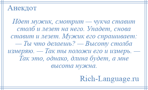 
    Идет мужик, смотрит — чукча ставит столб и лезет на него. Упадет, снова ставит и лезет. Мужик его спрашивает: — Ты что делаешь? — Высоту столба измеряю. — Так ты положи его и измерь. — Так это, однако, длина будет, а мне высота нужна.