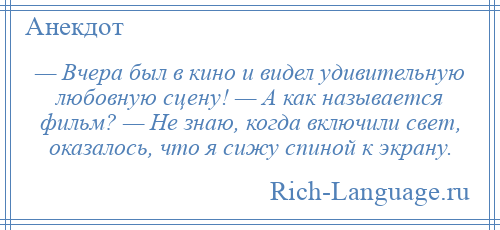 
    — Вчера был в кино и видел удивительную любовную сцену! — А как называется фильм? — Не знаю, когда включили свет, оказалось, что я сижу спиной к экрану.