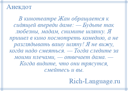 
    В кинотеатре Жан обращается к сидящей впереди даме: — Будьте так любезны, мадам, снимите шляпку. Я пришел в кино посмотреть комедию, а не разглядывать вашу шляпу! Я не вижу, когда надо смеяться. — Тогда следите за моими плечами, — отвечает дама. — Когда видите, что они трясутся, смейтесь и вы.