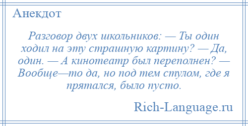 
    Разговор двух школьников: — Ты один ходил на эту страшную картину? — Да, один. — А кинотеатр был переполнен? — Вообще—то да, но под тем стулом, где я прятался, было пусто.