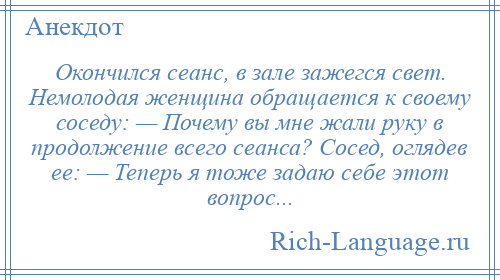 
    Окончился сеанс, в зале зажегся свет. Немолодая женщина обращается к своему соседу: — Почему вы мне жали руку в продолжение всего сеанса? Сосед, оглядев ее: — Теперь я тоже задаю себе этот вопрос...