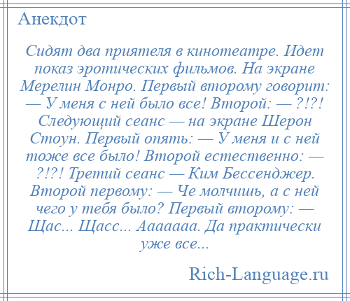 
    Сидят два приятеля в кинотеатре. Идет показ эротических фильмов. На экране Мерелин Монро. Первый второму говорит: — У меня с ней было все! Второй: — ?!?! Следующий сеанс — на экране Шерон Стоун. Первый опять: — У меня и с ней тоже все было! Второй естественно: — ?!?! Третий сеанс — Ким Бессенджер. Второй первому: — Че молчишь, а с ней чего у тебя было? Первый второму: — Щас... Щасс... Ааааааа. Да практически уже все...