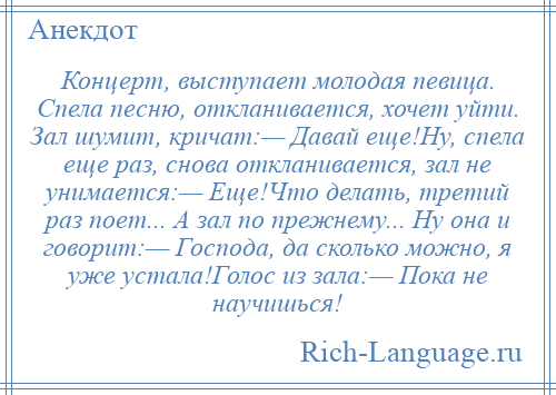 
    Концерт, выступает молодая певица. Спела песню, откланивается, хочет уйти. Зал шумит, кричат:— Давай еще!Ну, спела еще раз, снова откланивается, зал не унимается:— Еще!Что делать, третий раз поет... А зал по прежнему... Ну она и говорит:— Господа, да сколько можно, я уже устала!Голос из зала:— Пока не научишься!