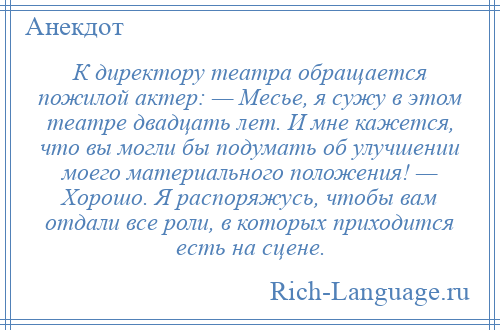 
    К директору театра обращается пожилой актер: — Месье, я сужу в этом театре двадцать лет. И мне кажется, что вы могли бы подумать об улучшении моего материального положения! — Хорошо. Я распоряжусь, чтобы вам отдали все роли, в которых приходится есть на сцене.