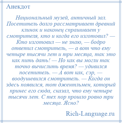 
    Национальный музей, античный зал. Посетитель долго рассматривает древний клинок и наконец спрашивает у смотрителя, кто и когда его изготовил? — Кто изготовил — не знаю, — бодро ответил смотритель, — а вот что ему четыре тысячи лет и три месяца, так это как пить дать! — Но как вы могли так точно вычислить время? — удивился посетитель. — А вот как, сэр, — воодушевился смотритель. — Когда он здесь появился, тот джентльмен, который принес его сюда, сказал, что ему четыре тысячи лет. С тех пор прошло ровно три месяца. Ясно?