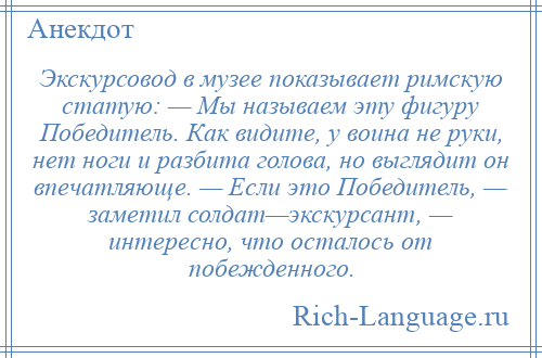 
    Экскурсовод в музее показывает римскую статую: — Мы называем эту фигуру Победитель. Как видите, у воина не руки, нет ноги и разбита голова, но выглядит он впечатляюще. — Если это Победитель, — заметил солдат—экскурсант, — интересно, что осталось от побежденного.