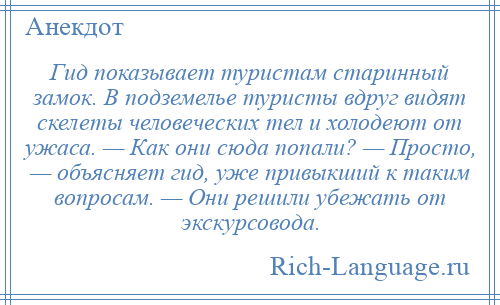 
    Гид показывает туристам старинный замок. В подземелье туристы вдруг видят скелеты человеческих тел и холодеют от ужаса. — Как они сюда попали? — Просто, — объясняет гид, уже привыкший к таким вопросам. — Они решили убежать от экскурсовода.