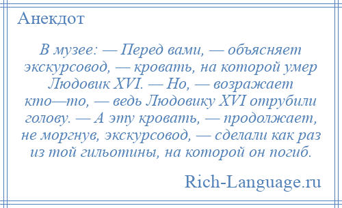 
    В музее: — Перед вами, — объясняет экскурсовод, — кровать, на которой умер Людовик XVI. — Но, — возражает кто—то, — ведь Людовику XVI отрубили голову. — А эту кровать, — продолжает, не моргнув, экскурсовод, — сделали как раз из той гильотины, на которой он погиб.