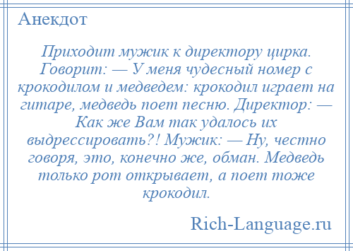 
    Приходит мужик к директору цирка. Говорит: — У меня чудесный номер с крокодилом и медведем: крокодил играет на гитаре, медведь поет песню. Директор: — Как же Вам так удалось их выдрессировать?! Мужик: — Ну, честно говоря, это, конечно же, обман. Медведь только рот открывает, а поет тоже крокодил.