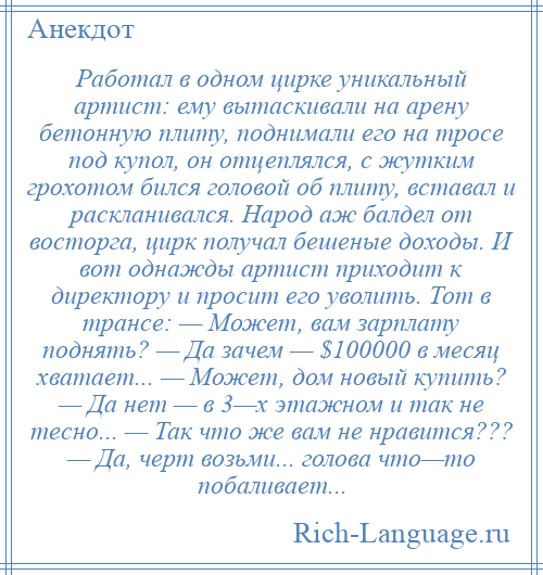 
    Работал в одном цирке уникальный артист: ему вытаскивали на арену бетонную плиту, поднимали его на тросе под купол, он отцеплялся, с жутким грохотом бился головой об плиту, вставал и раскланивался. Народ аж балдел от восторга, цирк получал бешеные доходы. И вот однажды артист приходит к директору и просит его уволить. Тот в трансе: — Может, вам зарплату поднять? — Да зачем — $100000 в месяц хватает... — Может, дом новый купить? — Да нет — в 3—х этажном и так не тесно... — Так что же вам не нравится??? — Да, черт возьми... голова что—то побаливает...