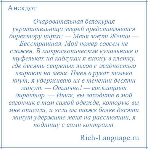 
    Очаровательная белокурая укротительница зверей представляется директору цирка: — Меня зовут Женни — Бесстрашная. Мой номер совсем не сложен. В микроскопическом купальнике и туфельках на каблуках я вхожу в клетку, где десять свирепых львов с жадностью взирают на меня. Имея в руках только кнут, я удерживаю их в течении десяти минут. — Отлично! — восклицает директор. — Итак, вы заходите в мой вагончик в том самой одежде, которую вы мне описали, и если вы тоже более десяти минут удержите меня на расстоянии, я подпишу с вами контракт.
