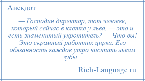 
    — Господин директор, тот человек, который сейчас в клетке у льва, — это и есть знаменитый укротитель? — Что вы! Это скромный работник цирка. Его обязанность каждое утро чистить львам зубы...