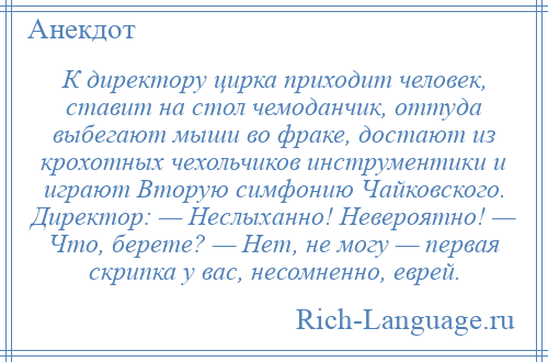 
    К директору цирка приходит человек, ставит на стол чемоданчик, оттуда выбегают мыши во фраке, достают из крохотных чехольчиков инструментики и играют Вторую симфонию Чайковского. Директор: — Неслыханно! Невероятно! — Что, берете? — Нет, не могу — первая скрипка у вас, несомненно, еврей.