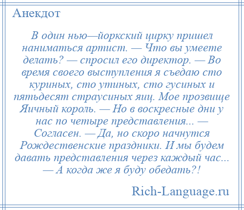 
    В один нью—йоркский цирку пришел наниматься артист. — Что вы умеете делать? — спросил его директор. — Во время своего выступления я съедаю сто куриных, сто утиных, сто гусиных и пятьдесят страусиных яиц. Мое прозвище Яичный король. — Но в воскресные дни у нас по четыре представления... — Согласен. — Да, но скоро начнутся Рождественские праздники. И мы будем давать представления через каждый час... — А когда же я буду обедать?!