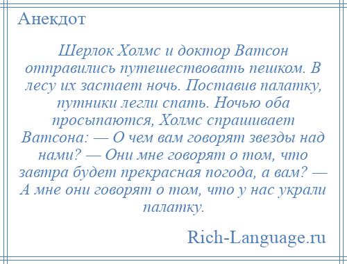 
    Шерлок Холмс и доктор Ватсон отправились путешествовать пешком. В лесу их застает ночь. Поставив палатку, путники легли спать. Ночью оба просыпаются, Холмс спрашивает Ватсона: — О чем вам говорят звезды над нами? — Они мне говорят о том, что завтра будет прекрасная погода, а вам? — А мне они говорят о том, что у нас украли палатку.