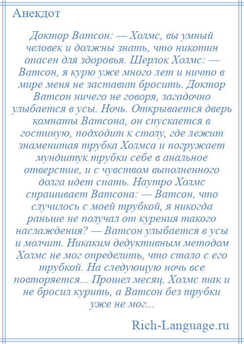 
    Доктор Ватсон: — Холмс, вы умный человек и должны знать, что никотин опасен для здоровья. Шерлок Холмс: — Ватсон, я курю уже много лет и ничто в мире меня не заставит бросить. Доктор Ватсон ничего не говоря, загадочно улыбается в усы. Ночь. Открывается дверь комнаты Ватсона, он спускается в гостиную, подходит к столу, где лежит знаменитая трубка Холмса и погружает мундштук трубки себе в анальное отверстие, и с чувством выполненного долга идет спать. Наутро Холмс спрашивает Ватсона: — Ватсон, что случилось с моей трубкой, я никогда раньше не получал от курения такого наслаждения? — Ватсон улыбается в усы и молчит. Никаким дедуктивным методом Холмс не мог определить, что стало с его трубкой. На следующую ночь все повторяется... Прошел месяц. Холмс так и не бросил курить, а Ватсон без трубки уже не мог...