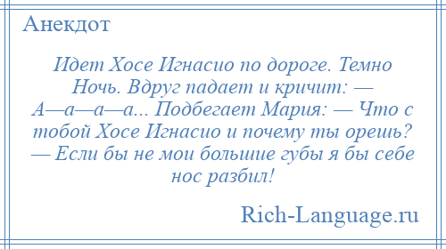 
    Идет Хосе Игнасио по дороге. Темно Ночь. Вдруг падает и кричит: — А—а—а—а... Подбегает Мария: — Что с тобой Хосе Игнасио и почему ты орешь? — Если бы не мои большие губы я бы себе нос разбил!