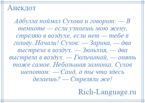 
    Адбулла поймал Сухова и говорит: — В темноте — если узнаешь мою жену, стреляю в воздухе, если нет — тебе в голову. Начали! Сухов: — Зарика, — два выстрела в воздух. — Зюльхия, — два выстрела в воздух. — Гюльчитай, — опять тоже самое. Небольшая заминка. Сухов шепотом: — Саид, а ты что здесь делаешь? — Стреляли же!