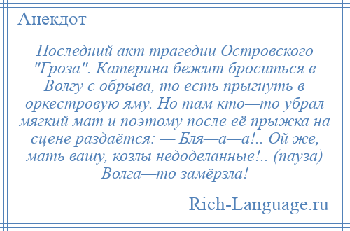 
    Последний акт трагедии Островского Гроза . Катерина бежит броситься в Волгу с обрыва, то есть прыгнуть в оркестровую яму. Но там кто—то убрал мягкий мат и поэтому после её прыжка на сцене раздаётся: — Бля—а—а!.. Ой же, мать вашу, козлы недоделанные!.. (пауза) Волга—то замёрзла!