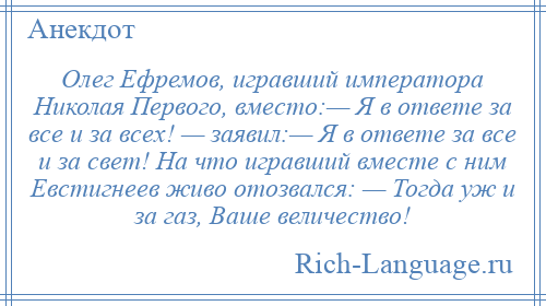 
    Олег Ефремов, игравший императора Николая Первого, вместо:— Я в ответе за все и за всех! — заявил:— Я в ответе за все и за свет! На что игравший вместе с ним Евстигнеев живо отозвался: — Тогда уж и за газ, Ваше величество!