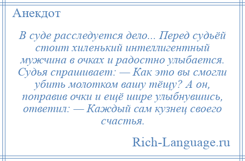 
    В суде расследуется дело... Перед судьёй стоит хиленький интеллигентный мужчина в очках и радостно улыбается. Судья спрашивает: — Как это вы смогли убить молотком вашу тёщу? А он, поправив очки и ещё шире улыбнувшись, ответил: — Каждый сам кузнец своего счастья.