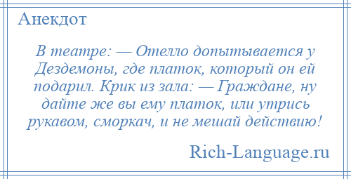 
    В театре: — Отелло допытывается у Дездемоны, где платок, который он ей подарил. Крик из зала: — Граждане, ну дайте же вы ему платок, или утрись рукавом, сморкач, и не мешай действию!