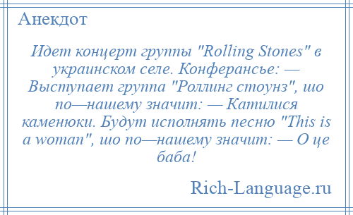 
    Идет концерт группы Rolling Stones в украинском селе. Конферансье: — Выступает группа Роллинг стоунз , шо по—нашему значит: — Катилися каменюки. Будут исполнять песню This is а wоmаn , шо по—нашему значит: — О це баба!