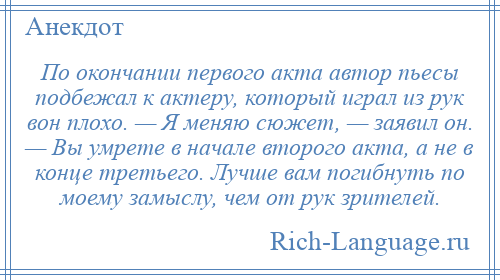 
    По окончании первого акта автор пьесы подбежал к актеру, который играл из рук вон плохо. — Я меняю сюжет, — заявил он. — Вы умрете в начале второго акта, а не в конце третьего. Лучше вам погибнуть по моему замыслу, чем от рук зрителей.