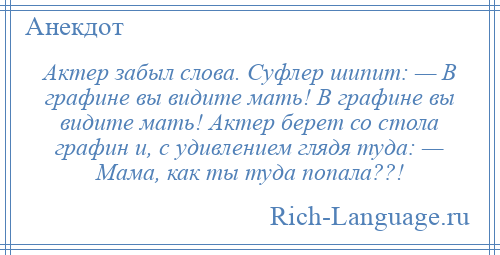 
    Актер забыл слова. Суфлер шипит: — В графине вы видите мать! В графине вы видите мать! Актер берет со стола графин и, с удивлением глядя туда: — Мама, как ты туда попала??!