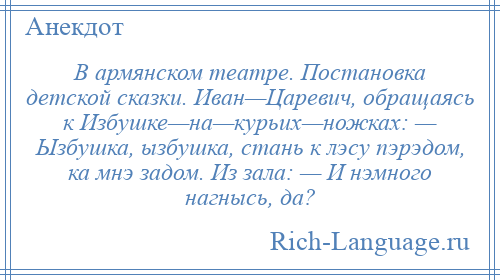 
    В армянском театре. Постановка детской сказки. Иван—Царевич, обращаясь к Избушке—на—курьих—ножках: — Ызбушка, ызбушка, стань к лэсу пэрэдом, ка мнэ задом. Из зала: — И нэмного нагнысь, да?