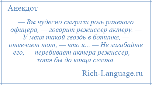 
    — Вы чудесно сыграли роль раненого офицера, — говорит режиссер актеру. — У меня такой гвоздь в ботинке, — отвечает тот, — что я... — Не загибайте его, — перебивает актера режиссер, — хотя бы до конца сезона.