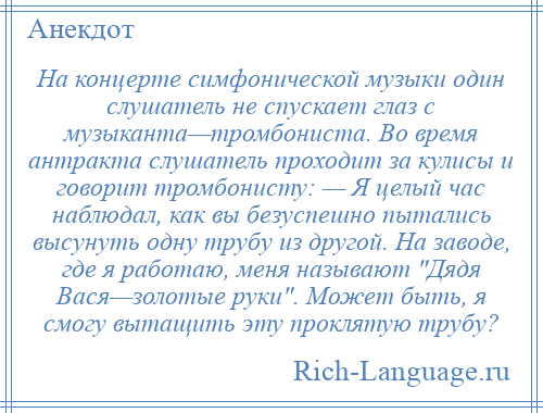 
    На концерте симфонической музыки один слушатель не спускает глаз с музыканта—тромбониста. Во время антракта слушатель проходит за кулисы и говорит тромбонисту: — Я целый час наблюдал, как вы безуспешно пытались высунуть одну трубу из другой. На заводе, где я работаю, меня называют Дядя Вася—золотые руки . Может быть, я смогу вытащить эту проклятую трубу?