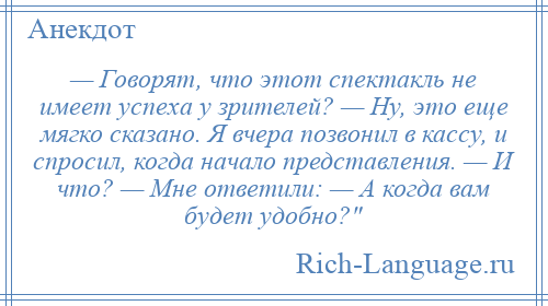 
    — Говорят, что этот спектакль не имеет успеха у зрителей? — Ну, это еще мягко сказано. Я вчера позвонил в кассу, и спросил, когда начало представления. — И что? — Мне ответили: — А когда вам будет удобно? 