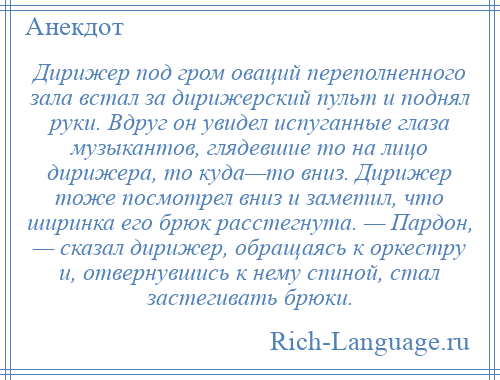 
    Дирижер под гром оваций переполненного зала встал за дирижерский пульт и поднял руки. Вдруг он увидел испуганные глаза музыкантов, глядевшие то на лицо дирижера, то куда—то вниз. Дирижер тоже посмотрел вниз и заметил, что ширинка его брюк расстегнута. — Пардон, — сказал дирижер, обращаясь к оркестру и, отвернувшись к нему спиной, стал застегивать брюки.