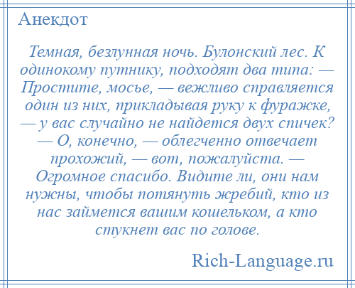 
    Темная, безлунная ночь. Булонский лес. К одинокому путнику, подходят два типа: — Простите, мосье, — вежливо справляется один из них, прикладывая руку к фуражке, — у вас случайно не найдется двух спичек? — О, конечно, — облегченно отвечает прохожий, — вот, пожалуйста. — Огромное спасибо. Видите ли, они нам нужны, чтобы потянуть жребий, кто из нас займется вашим кошельком, а кто стукнет вас по голове.