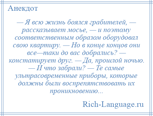 
    — Я всю жизнь боялся грабителей, — рассказывает мосье, — и поэтому соответственным образом оборудовал свою квартиру. — Но в конце концов они все—таки до вас добрались? — констатирует друг. — Да, прошлой ночью. — И что забрали? — Те самые ультрасовременные приборы, которые должны были воспрепятствовать их проникновению...